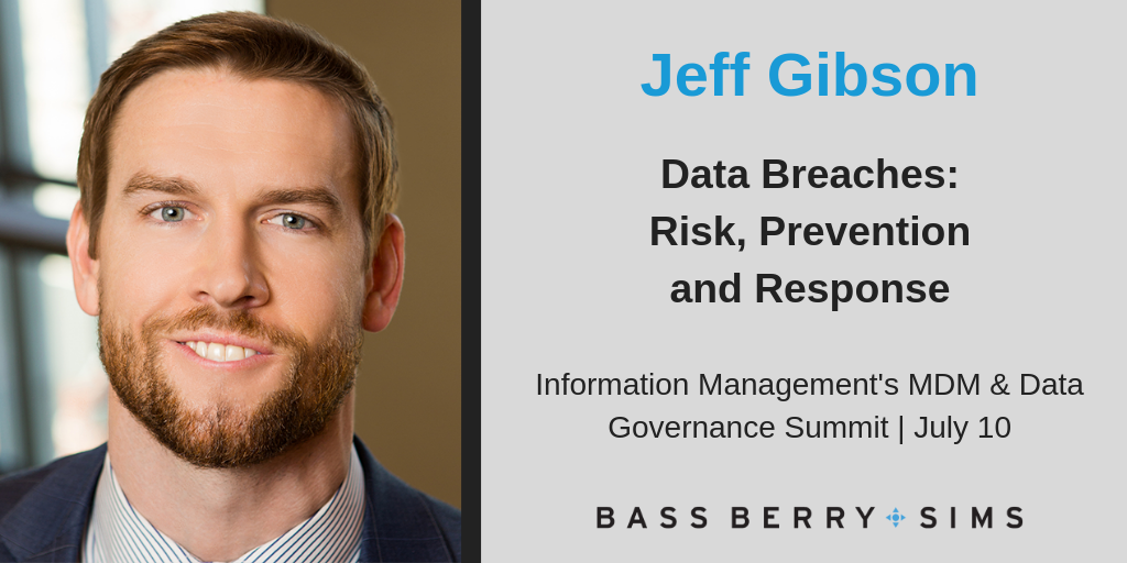 ass, Berry & Sims attorney Jeff Gibson will serve as a speaker at the MDM Data & Governance Summit presented by Information Management. His panel session titled, “Data Breaches: Risk, Prevention and Response,” will cover topics, including understanding risks, adopting best practices, navigating the regulatory environment to safeguard data, and responding to a breach from investigations to litigation.